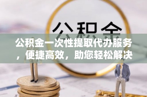宣化公积金一次性提取代办服务，便捷高效，助您轻松解决资金难题