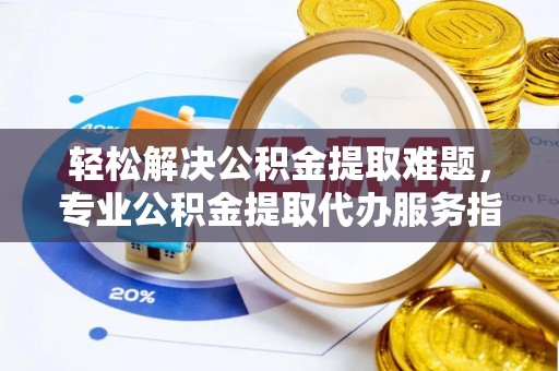 宣化轻松解决公积金提取难题，专业公积金提取代办服务指南