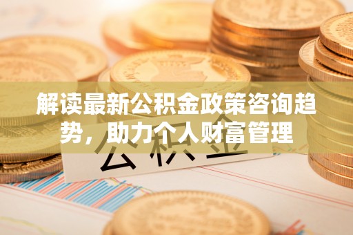 宣化解读最新公积金政策咨询趋势，助力个人财富管理