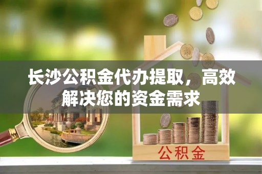 宣化长沙公积金代办提取，高效解决您的资金需求