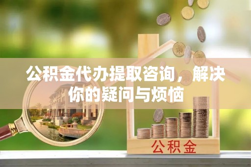 宣化公积金代办提取咨询，解决你的疑问与烦恼