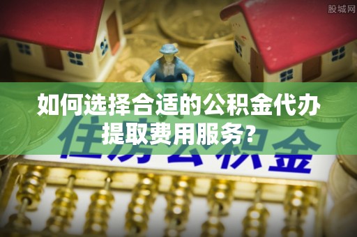 宣化如何选择合适的公积金代办提取费用服务？