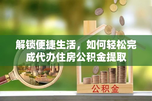 宣化解锁便捷生活，如何轻松完成代办住房公积金提取