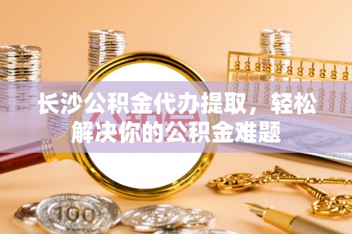 宣化长沙公积金代办提取，轻松解决你的公积金难题