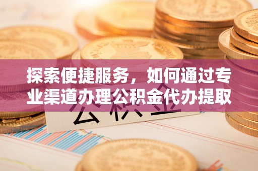 宣化探索便捷服务，如何通过专业渠道办理公积金代办提取业务