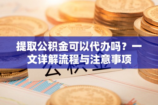 宣化提取公积金可以代办吗？一文详解流程与注意事项
