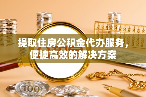 宣化提取住房公积金代办服务，便捷高效的解决方案