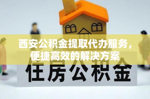 宣化西安公积金提取代办服务，便捷高效的解决方案