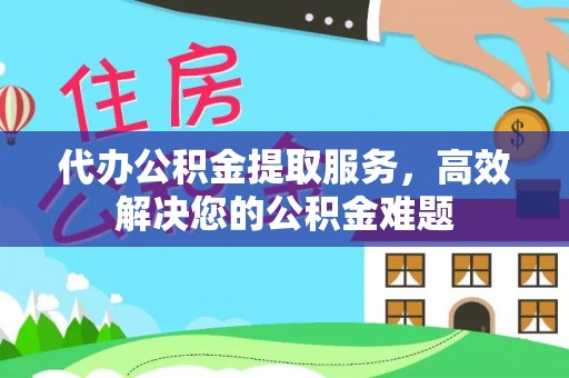 宣化代办公积金提取服务，高效解决您的公积金难题