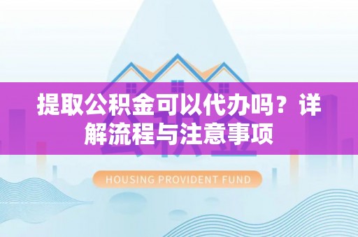 宣化提取公积金可以代办吗？详解流程与注意事项