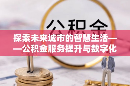 宣化探索未来城市的智慧生活——公积金服务提升与数字化转型的深度结合