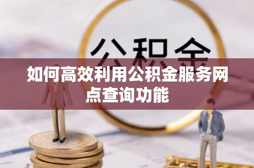宣化如何高效利用公积金服务网点查询功能