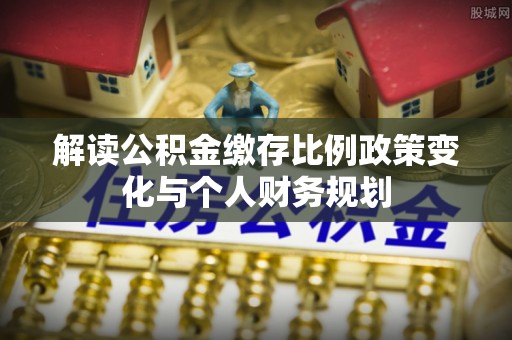 宣化解读公积金缴存比例政策变化与个人财务规划