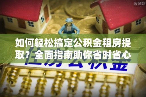 宣化如何轻松搞定公积金租房提取？全面指南助你省时省心