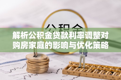 宣化解析公积金贷款利率调整对购房家庭的影响与优化策略
