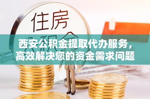 宣化西安公积金提取代办服务，高效解决您的资金需求问题