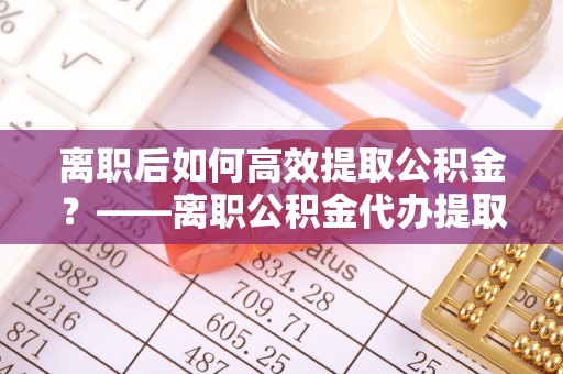 宣化离职后如何高效提取公积金？——离职公积金代办提取全流程解析