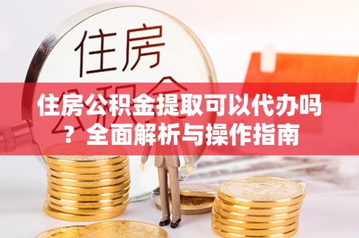 宣化住房公积金提取可以代办吗？全面解析与操作指南