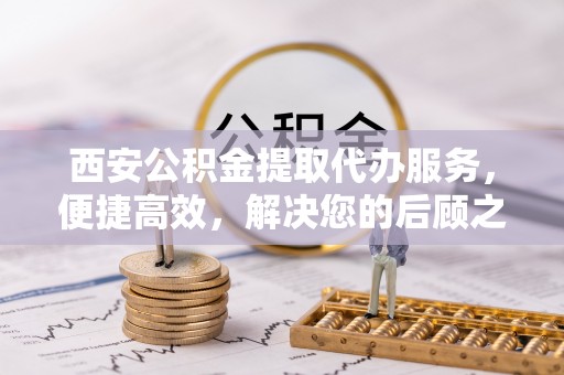 宣化西安公积金提取代办服务，便捷高效，解决您的后顾之忧