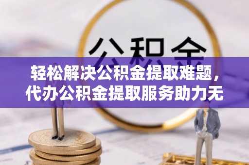 宣化轻松解决公积金提取难题，代办公积金提取服务助力无忧生活