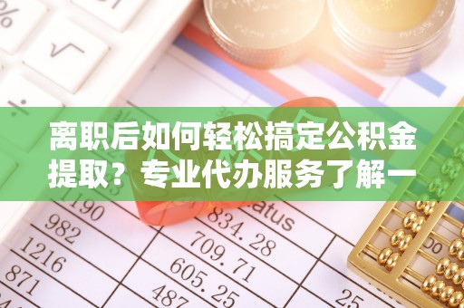 宣化离职后如何轻松搞定公积金提取？专业代办服务了解一下