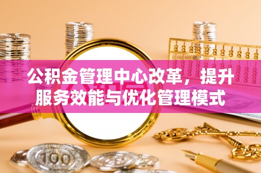 宣化公积金管理中心改革，提升服务效能与优化管理模式