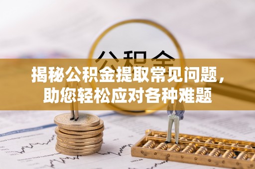 宣化揭秘公积金提取常见问题，助您轻松应对各种难题