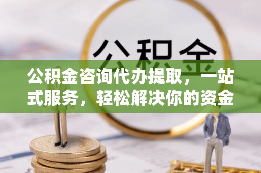 宣化公积金咨询代办提取，一站式服务，轻松解决你的资金难题