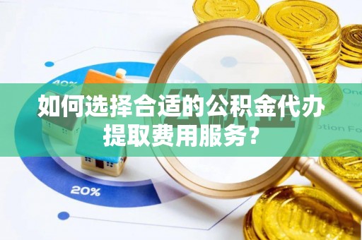 宣化如何选择合适的公积金代办提取费用服务？
