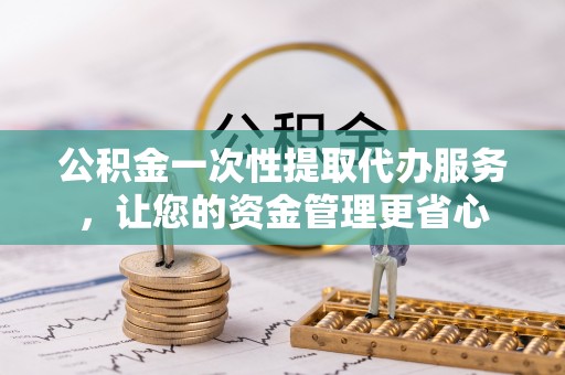 宣化公积金一次性提取代办服务，让您的资金管理更省心