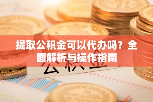 宣化提取公积金可以代办吗？全面解析与操作指南