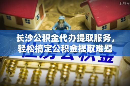 宣化长沙公积金代办提取服务，轻松搞定公积金提取难题