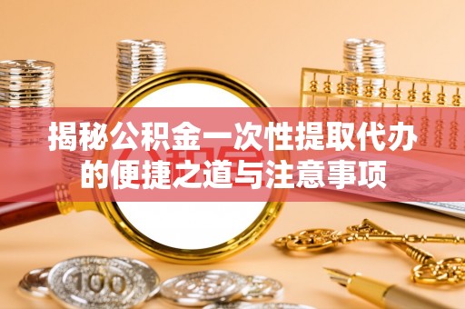 宣化揭秘公积金一次性提取代办的便捷之道与注意事项