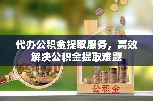 宣化代办公积金提取服务，高效解决公积金提取难题