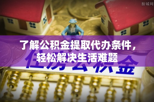 宣化了解公积金提取代办条件，轻松解决生活难题