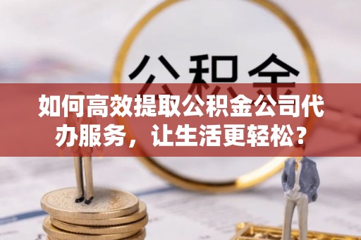 宣化如何高效提取公积金公司代办服务，让生活更轻松？