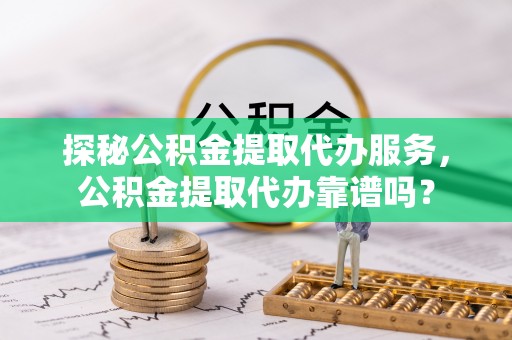 宣化探秘公积金提取代办服务，公积金提取代办靠谱吗？