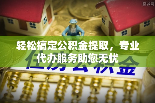 宣化轻松搞定公积金提取，专业代办服务助您无忧