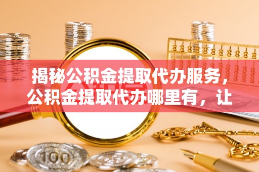 宣化揭秘公积金提取代办服务，公积金提取代办哪里有，让你省时省心的解决方案