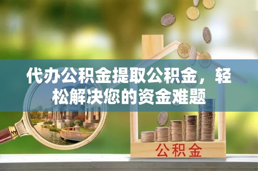 宣化代办公积金提取公积金，轻松解决您的资金难题
