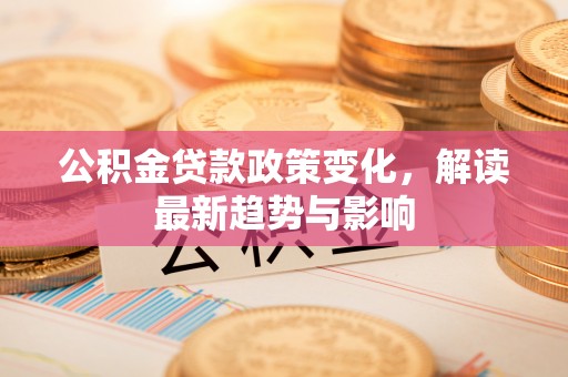 宣化公积金贷款政策变化，解读最新趋势与影响