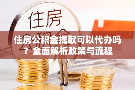 宣化住房公积金提取可以代办吗？全面解析政策与流程