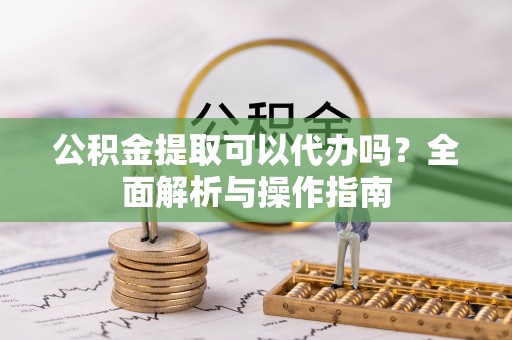 宣化公积金提取可以代办吗？全面解析与操作指南