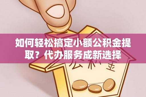 宣化如何轻松搞定小额公积金提取？代办服务成新选择