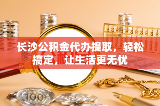 宣化长沙公积金代办提取，轻松搞定，让生活更无忧