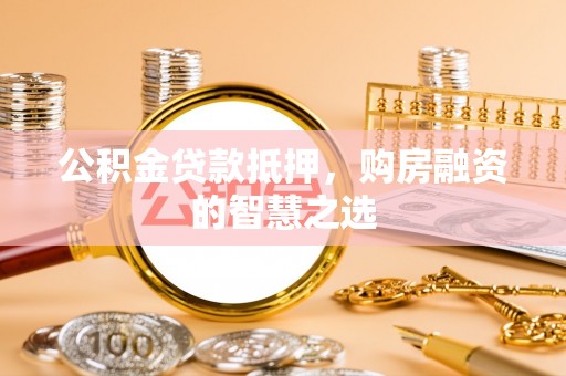 宣化公积金贷款抵押，购房融资的智慧之选