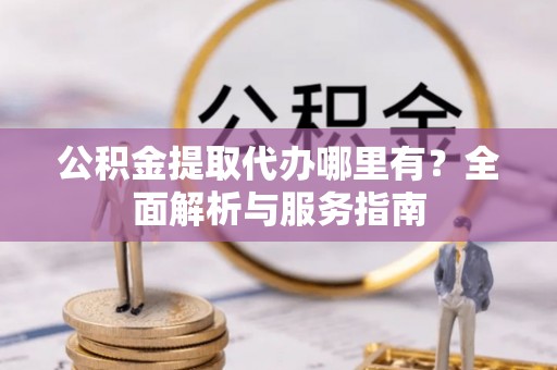 宣化公积金提取代办哪里有？全面解析与服务指南