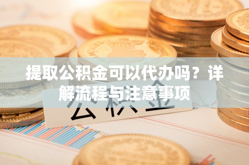 宣化提取公积金可以代办吗？详解流程与注意事项