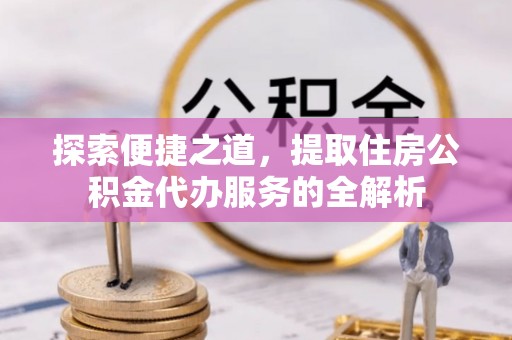 宣化探索便捷之道，提取住房公积金代办服务的全解析