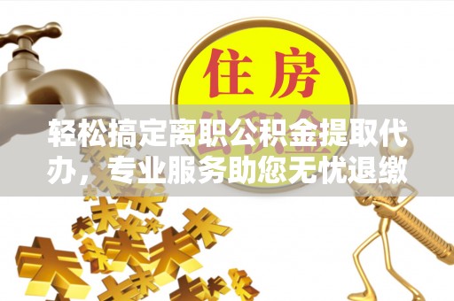 宣化轻松搞定离职公积金提取代办，专业服务助您无忧退缴